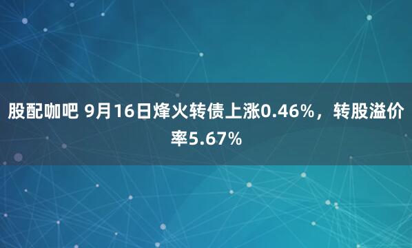 股配咖吧 9月16日烽火转债上涨0.46%，转股溢价率5.67%