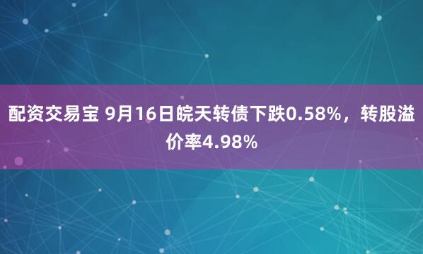 配资交易宝 9月16日皖天转债下跌0.58%，转股溢价率4.98%