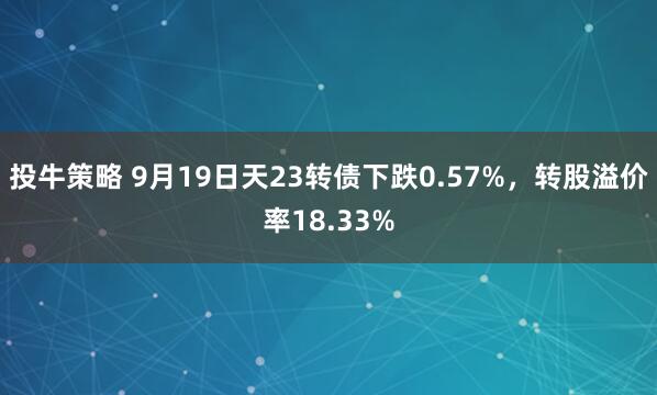 投牛策略 9月19日天23转债下跌0.57%，转股溢价率18.33%