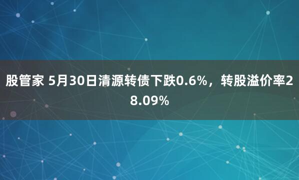 股管家 5月30日清源转债下跌0.6%，转股溢价率28.09%