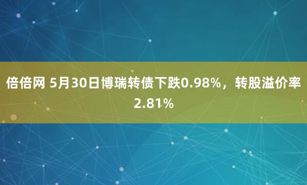 倍倍网 5月30日博瑞转债下跌0.98%，转股溢价率2.81%