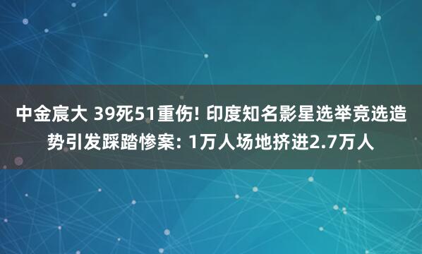 中金宸大 39死51重伤! 印度知名影星选举竞选造势引发踩踏惨案: 1万人场地挤进2.7万人