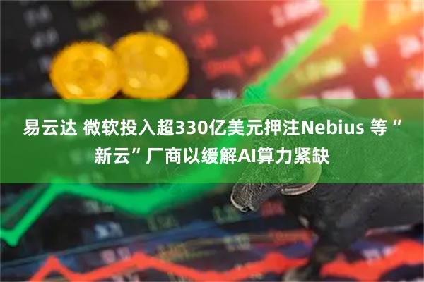 易云达 微软投入超330亿美元押注Nebius 等“新云”厂商以缓解AI算力紧缺