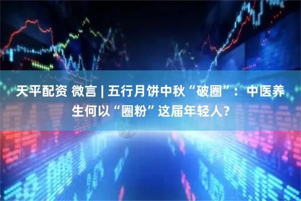 天平配资 微言 | 五行月饼中秋“破圈”：中医养生何以“圈粉”这届年轻人？