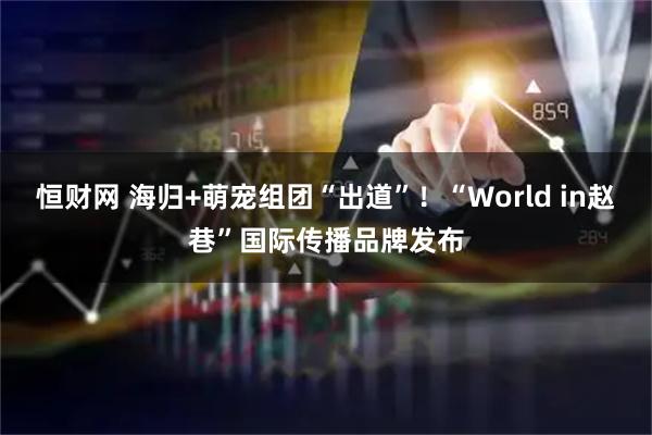 恒财网 海归+萌宠组团“出道”！“World in赵巷”国际传播品牌发布