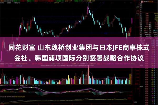 同花财富 山东魏桥创业集团与日本JFE商事株式会社、韩国浦项国际分别签署战略合作协议