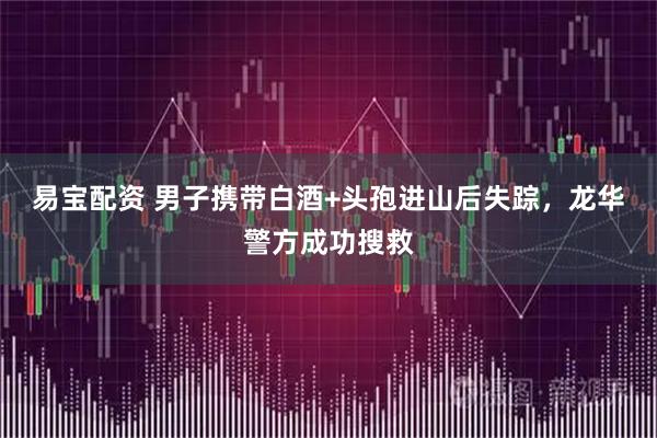 易宝配资 男子携带白酒+头孢进山后失踪，龙华警方成功搜救