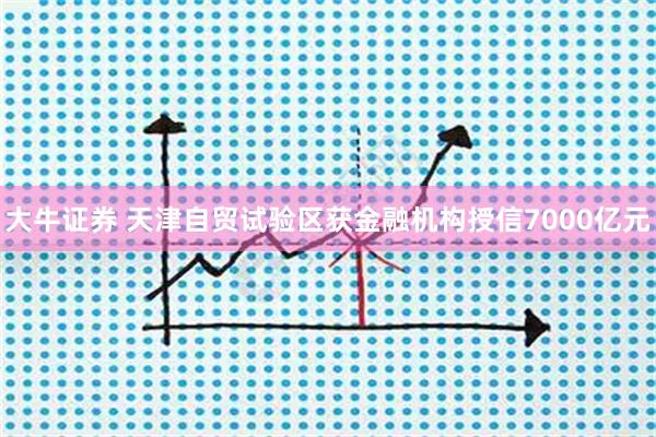 大牛证券 天津自贸试验区获金融机构授信7000亿元