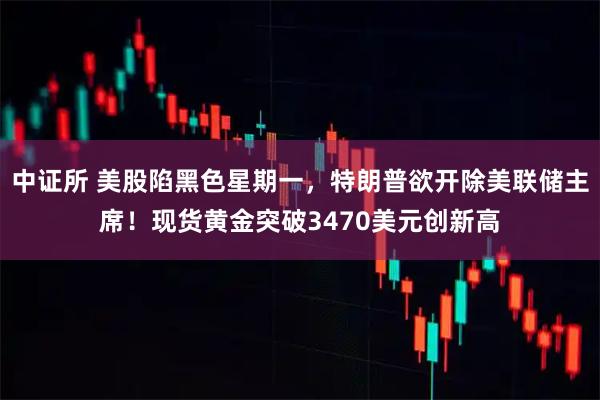 中证所 美股陷黑色星期一，特朗普欲开除美联储主席！现货黄金突破3470美元创新高
