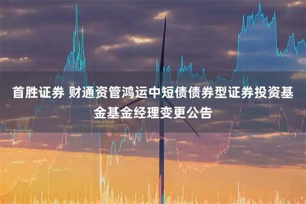 首胜证券 财通资管鸿运中短债债券型证券投资基金基金经理变更公告