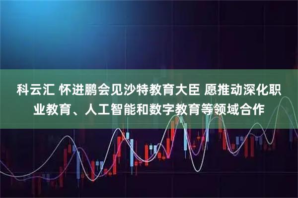 科云汇 怀进鹏会见沙特教育大臣 愿推动深化职业教育、人工智能和数字教育等领域合作