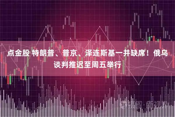点金股 特朗普、普京、泽连斯基一并缺席！俄乌谈判推迟至周五举行