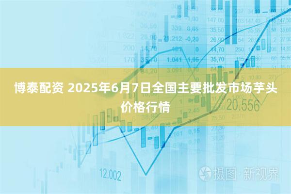 博泰配资 2025年6月7日全国主要批发市场芋头价格行情