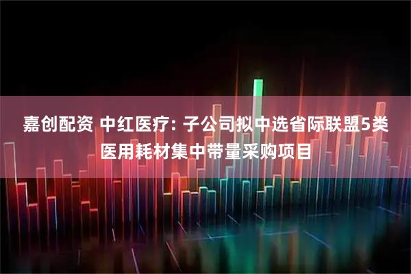 嘉创配资 中红医疗: 子公司拟中选省际联盟5类医用耗材集中带量采购项目