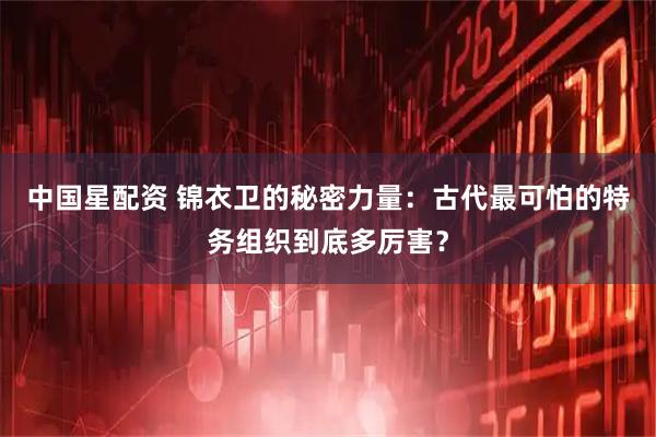 中国星配资 锦衣卫的秘密力量：古代最可怕的特务组织到底多厉害？