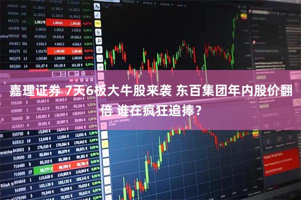 嘉理证券 7天6板大牛股来袭 东百集团年内股价翻倍 谁在疯狂追捧？