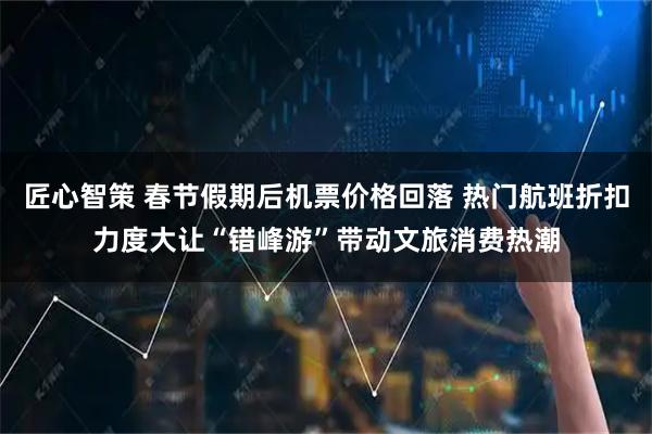 匠心智策 春节假期后机票价格回落 热门航班折扣力度大让“错峰游”带动文旅消费热潮