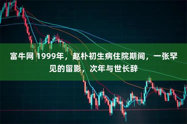 富牛网 1999年，赵朴初生病住院期间，一张罕见的留影，次年与世长辞