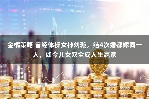 金橘策略 曾经体操女神刘璇，结4次婚都嫁同一人，如今儿女双全成人生赢家